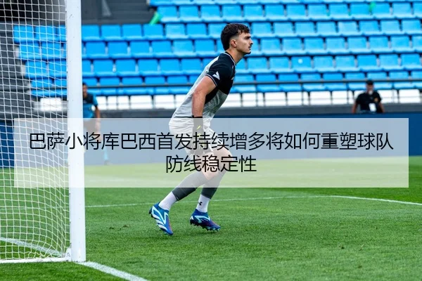 巴萨小将库巴西首发持续增多将如何重塑球队防线稳定性