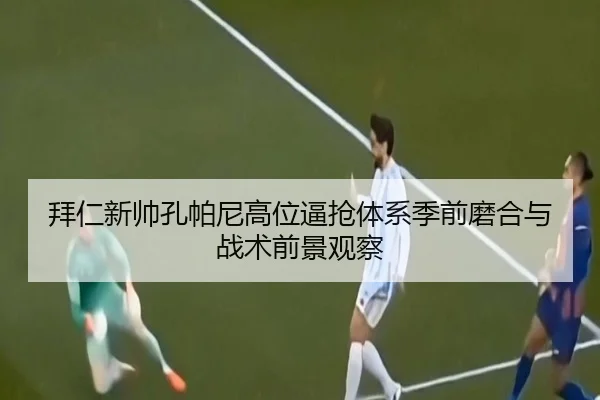 拜仁新帅孔帕尼高位逼抢体系季前磨合与战术前景观察